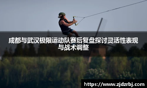 成都与武汉极限运动队赛后复盘探讨灵活性表现与战术调整