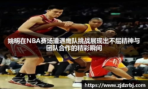 姚明在NBA赛场遭遇鹰队挑战展现出不屈精神与团队合作的精彩瞬间