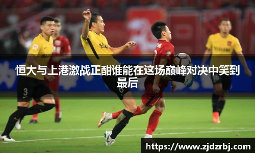 恒大与上港激战正酣谁能在这场巅峰对决中笑到最后